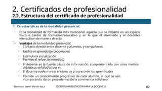 SSCE0110 HABILITACIÓN PARA LA DOCENCIA 82
2. Certificados de profesionalidad
2.2. Estructura del certificado de profesionalidad
Francisco Javier Martín Vaca
 Características de la modalidad presencial:
• Es la modalidad de formación más tradicional, aquella que se imparte en un espacio
físico o centro de formación/educativo y en la que el alumnado y el docentes
interactúan de manera directa.
• Ventajas de la modalidad presencial:
- Contacto directo entre docente y alumnos, y compañeros.
- Facilita el aprendizaje cooperativo
- Estimula la socialización
- Permite el refuerzo inmediato
- El docente es la fuente básica de información, complementada con otros medios
didácticos señalados por él.
- El docente suele marcar el ritmo de progreso en los aprendizajes
- Permite un conocimiento progresivo de cada alumno, al que se van
incorporando datos procedentes de la convivencia cotidiana
 