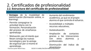 SSCE0110 HABILITACIÓN PARA LA DOCENCIA
83
2. Certificados de profesionalidad
2.2. Estructura del certificado de profesionalidad
• Ventajas de la modalidad de
teleformación (formación online, e-
learning):
- Permite compaginar la
actividad diaria con la
formación, Personalización
del proceso de enseñanza-
aprendizaje.
- Motivación, por el interés que
llevan consigo las nuevas
tecnologías y por la ventaja
de organizar por sí mismo el
aprendizaje.
- Aumento del rendimiento
académico, ya que es el propio
alumno el que controla el esfuerzo.
- Accesibilidad a múltiples
recursos educativos,
- Autoevaluación.
- Ampliación de contactos
gracias a las interacciones
con otros alumnos y
profesionales.
- Disminución del índice de
absentismo.
Francisco Javier Martín Vaca
 