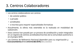 SSCE0110 HABILITACIÓN PARA LA DOCENCIA 94
3. Centros Colaboradores
Francisco Javier Martín Vaca
• Los centros colaboradores son centros
• de carácter público
• o privado
• acreditados
• o inscritos para impartir especialidades formativas
• Actualmente, la oferta más extendida es la realizada en modalidad de
subvención.
• Estos centros han pasado por un proceso de acreditación y están integrados
en un registro de centros acreditados/inscritos de la comunidad autónoma o
en el propio SEPE.
• Los Centros de Referencia Nacional dependen para su organización y
funcionamiento directamente del SEPE,
 
