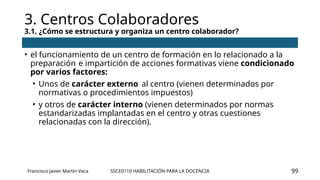 SSCE0110 HABILITACIÓN PARA LA DOCENCIA
3. Centros Colaboradores
3.1. ¿Cómo se estructura y organiza un centro colaborador?
Francisco Javier Martín Vaca 99
• el funcionamiento de un centro de formación en lo relacionado a la
preparación e impartición de acciones formativas viene condicionado
por varios factores:
• Unos de carácter externo al centro (vienen determinados por
normativas o procedimientos impuestos)
• y otros de carácter interno (vienen determinados por normas
estandarizadas implantadas en el centro y otras cuestiones
relacionadas con la dirección).
 