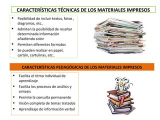 CARACTERÍSTICAS PEDAGÓGICAS DE LOS MATERIALES IMPRESOS
 Posibilidad de incluir textos, fotos ,
diagramas, etc..
 Admiten la posibilidad de resaltar
determinada información
añadiendo color
 Permiten diferentes formatos
 Se pueden realizar en papel,
cartón, cartulinas, etc..
CARACTERÍSTICAS TÉCNICAS DE LOS MATERIALES IMPRESOS
 Facilita el ritmo individual de
aprendizaje
 Facilita los procesos de análisis y
síntesis
 Permite la consulta permanente
 Visión completa de temas tratados
 Aprendizaje de información verbal
 