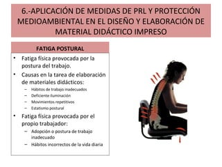 6.-APLICACIÓN DE MEDIDAS DE PRL Y PROTECCIÓN
MEDIOAMBIENTAL EN EL DISEÑO Y ELABORACIÓN DE
MATERIAL DIDÁCTICO IMPRESO
FATIGA POSTURAL
• Fatiga física provocada por la
postura del trabajo.
• Causas en la tarea de elaboración
de materiales didácticos:
– Hábitos de trabajo inadecuados
– Deficiente iluminación
– Movimientos repetitivos
– Estatismo postural
• Fatiga física provocada por el
propio trabajador:
– Adopción o postura de trabajo
inadecuado
– Hábitos incorrectos de la vida diaria
 