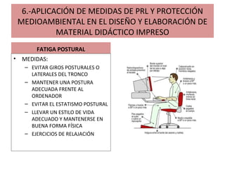 6.-APLICACIÓN DE MEDIDAS DE PRL Y PROTECCIÓN
MEDIOAMBIENTAL EN EL DISEÑO Y ELABORACIÓN DE
MATERIAL DIDÁCTICO IMPRESO
FATIGA POSTURAL
• MEDIDAS:
– EVITAR GIROS POSTURALES O
LATERALES DEL TRONCO
– MANTENER UNA POSTURA
ADECUADA FRENTE AL
ORDENADOR
– EVITAR EL ESTATISMO POSTURAL
– LLEVAR UN ESTILO DE VIDA
ADECUADO Y MANTENERSE EN
BUENA FORMA FÍSICA
– EJERCICIOS DE RELAJACIÓN
 