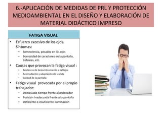 6.-APLICACIÓN DE MEDIDAS DE PRL Y PROTECCIÓN
MEDIOAMBIENTAL EN EL DISEÑO Y ELABORACIÓN DE
MATERIAL DIDÁCTICO IMPRESO
FATIGA VISUAL
• Esfuerzo excesivo de los ojos.
Síntomas:
– Somnolencia, pesadez en los ojos
– Borrosidad de caracteres en la pantalla,
Cefaleas, etc.
• Causas que provocan la fatiga visual :
– Existencia de deslumbramiento o reflejos
– Acomodación y adaptación de la vista
– Calidad de la pantalla
• Fatiga visual provocada por el propio
trabajador:
– Demasiado tiempo frente al ordenador
– Posición inadecuada frente a la pantalla
– Deficiente o insuficiente iluminación
 