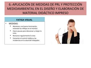 6.-APLICACIÓN DE MEDIDAS DE PRL Y PROTECCIÓN
MEDIOAMBIENTAL EN EL DISEÑO Y ELABORACIÓN DE
MATERIAL DIDÁCTICO IMPRESO
FATIGA VISUAL
• MEDIDAS:
 Mantener una buena iluminación,
evitando los reflejos en el monitor.
 Hacer pausas para descansar y relajar la
vista.
 Revisarse regularmente la vista
 Fomentar el control médico y las
incidencias en la salud del trabajador.
 