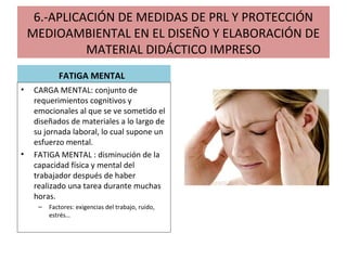 6.-APLICACIÓN DE MEDIDAS DE PRL Y PROTECCIÓN
MEDIOAMBIENTAL EN EL DISEÑO Y ELABORACIÓN DE
MATERIAL DIDÁCTICO IMPRESO
FATIGA MENTAL
• CARGA MENTAL: conjunto de
requerimientos cognitivos y
emocionales al que se ve sometido el
diseñados de materiales a lo largo de
su jornada laboral, lo cual supone un
esfuerzo mental.
• FATIGA MENTAL : disminución de la
capacidad física y mental del
trabajador después de haber
realizado una tarea durante muchas
horas.
– Factores: exigencias del trabajo, ruido,
estrés…
 