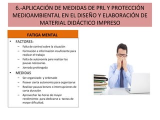 6.-APLICACIÓN DE MEDIDAS DE PRL Y PROTECCIÓN
MEDIOAMBIENTAL EN EL DISEÑO Y ELABORACIÓN DE
MATERIAL DIDÁCTICO IMPRESO
FATIGA MENTAL
• FACTORES:
– Falta de control sobre la situación
– Formación e información insuficiente para
realizar el trabajo
– Falta de autonomía para realizar las
pausas necesarias.
– Jornada prolongada
• MEDIDAS
– Ser organizado y ordenado
– Poseer cierta autonomía para organizarse
– Realizar pausas breves o interrupciones de
corta duración
– Aprovechar las horas de mayor
rendimiento para dedicarse a tareas de
mayor dificultad.
 