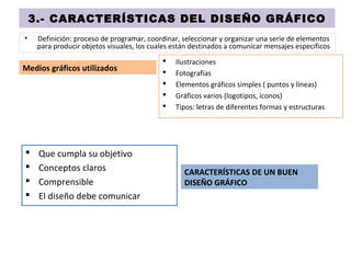 3.- CARACTERÍSTICAS DEL DISEÑO GRÁFICO
• Definición: proceso de programar, coordinar, seleccionar y organizar una serie de elementos
para producir objetos visuales, los cuales están destinados a comunicar mensajes específicos
Medios gráficos utilizados
 Que cumpla su objetivo
 Conceptos claros
 Comprensible
 El diseño debe comunicar
 Ilustraciones
 Fotografías
 Elementos gráficos simples ( puntos y líneas)
 Gráficos varios (logotipos, iconos)
 Tipos: letras de diferentes formas y estructuras
CARACTERÍSTICAS DE UN BUEN
DISEÑO GRÁFICO
 