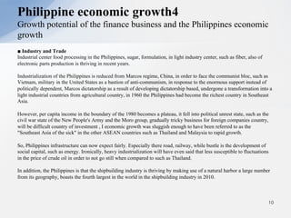 ■ Industry and Trade
Industrial center food processing in the Philippines, sugar, formulation, in light industry center, such as fiber, also of
electronic parts production is thriving in recent years.
Industrialization of the Philippines is reduced from Marcos regime, China, in order to face the communist bloc, such as
Vietnam, military in the United States as a bastion of anti-communism, in response to the enormous support instead of
politically dependent, Marcos dictatorship as a result of developing dictatorship based, undergone a transformation into a
light industrial countries from agricultural country, in 1960 the Philippines had become the richest country in Southeast
Asia.
However, per capita income in the boundary of the 1980 becomes a plateau, it fell into political unrest state, such as the
civil war state of the New People's Army and the Moro group, gradually tricky business for foreign companies country,
will be difficult country of investment , I economic growth was sluggish enough to have been referred to as the
"Southeast Asia of the sick" in the other ASEAN countries such as Thailand and Malaysia to rapid growth.
So, Philippines infrastructure can now expect fairly. Especially there road, railway, while bustle is the development of
social capital, such as energy. Ironically, heavy industrialization will have even said that less susceptible to fluctuations
in the price of crude oil in order to not go still when compared to such as Thailand.
In addition, the Philippines is that the shipbuilding industry is thriving by making use of a natural harbor a large number
from its geography, boasts the fourth largest in the world in the shipbuilding industry in 2010.
10
Philippine economic growth4
Growth potential of the finance business and the Philippines economic
growth
 