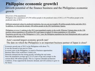 [Overview of the population]
Philippines has a population of 9,769 million people in the predicted value of 2012, is 9,770 million people in the
predicted value of 2013.
Different numerical values by predicted institution, but you can see troughly 98 million people before and after 2012.
In addition, it is beyond the already 100 million people in the 2013 preliminary figures.
Philippines is in no.11 ranking in the 2012 most populated country in the world. Whereas Vietnam place in the 13th
position whose population is 90 million,2012 and Japan in ranked 10 whose population is 128 million.
Population growth rate of the Philippines is 1.8% / year, the Philippine population has been Kakujitsushi able to pull out
the Japan in the near future.
Philippine economic growth1
Growth potential of the finance business and the Philippines economic
growth
6
Economic growth rate of 2013 in the Philippines with about 7%,
It was the second in Asia next to China.
In recent years in the Philippines, in search of business opportunities
Business Man of the world have visited a lot,
Domestic demand also has strong growth, including the real estate.
Since the population average age is 22-23 years of age and younger in the
current about 100 million people, This is a vigorous abundant production
workforce. It has supported the domestic demand, and will continue to grow in
the future.
Asia‘s second-largest economy growth rate!
The date on which the Philippines is an important business partner of Japan is close?
 