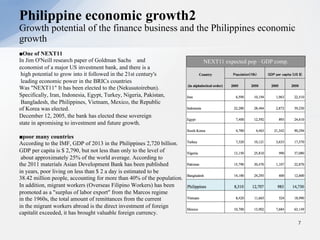 ■One of NEXT11
In Jim O'Neill research paper of Goldman Sachs and
economist of a major US investment bank, and there is a
high potential to grow into it followed in the 21st century's
leading economic power in the BRICs countries
Was "NEXT11" It has been elected to the (Nekusutoirebun).
Specifically, Iran, Indonesia, Egypt, Turkey, Nigeria, Pakistan,
Bangladesh, the Philippines, Vietnam, Mexico, the Republic
of Korea was elected.
December 12, 2005, the bank has elected these sovereign
state in apromising to investment and future growth.
■poor many countries
According to the IMF, GDP of 2013 in the Philippines 2,720 billion.
GDP per capita is $ 2,790, but not less than only to the level of
about approximately 25% of the world average. According to
the 2011 materials Asian Development Bank has been published
in years, poor living on less than $ 2 a day is estimated to be
38.42 million people, accounting for more than 40% of the population.
In addition, migrant workers (Overseas Filipino Workers) has been
promoted as a "surplus of labor export" from the Marcos regime
in the 1960s, the total amount of remittances from the current
in the migrant workers abroad is the direct investment of foreign
capitalit exceeded, it has brought valuable foreign currency.
7
Philippine economic growth2
Growth potential of the finance business and the Philippines economic
growth
NEXT11 expected pop · GDP comp.
 