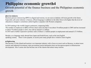 ■Service industry
Business process outsourcing (BPO) is aligned and tourism, we are seen as industry will most growth in the future.
Especially call center industry is famous, official language in addition to the labor force to be higher that the level of
education is cheaper is sometimes called English, is popular with Western companies.
In 2010 making it the world's largest contractors, surpassing India.
The number of employees in BPO will have been said to be that it was about 10 million people in 2005 and has increased
to about 70 million people in 2012, has sold an annual $ 11 billion.
In 2016 and is further expected to produce sales of about 1.3 million people in employment and annual $ 27.4 billion.
Besides, as a language study abroad from Japan and South Korea, such as the non-English
speaking country There is also popular, in recent years many people have visited to learn English.
■ Sightseeing
Has become a Cebu Island and tourism is an important industry with a focus on resort such as Boracay, to attract more
tourists and industrial investment, state government tourist destination does not havepreoccupied in infrastructure
development. Also I casino also has become one of the charms that attract many tourists.
9
Philippine economic growth4
Growth potential of the finance business and the Philippines economic
growth
 