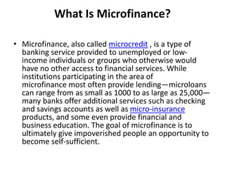 What Is Microfinance?
• Microfinance, also called microcredit​ , is a type of
banking service provided to unemployed or low-
income individuals or groups who otherwise would
have no other access to financial services. While
institutions participating in the area of
microfinance most often provide lending—microloans
can range from as small as 1000 to as large as 25,000—
many banks offer additional services such as checking
and savings accounts as well as micro-insurance
products, and some even provide financial and
business education. The goal of microfinance is to
ultimately give impoverished people an opportunity to
become self-sufficient.
 
