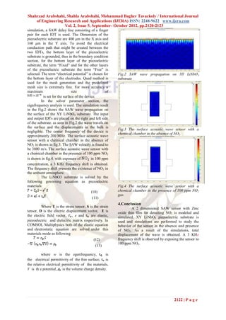 Shahrzad Arabshahi, Shahla Arabshahi, Mohammad Bagher Tavackoly / International Journal
    of Engineering Research and Applications (IJERA) ISSN: 2248-9622 www.ijera.com
                   Vol. 2, Issue 5, September- October 2012, pp.2120-2123
simulation, a SAW delay line consisting of a finger
pair for each IDT is used. The Dimension of the
piezoelectric substrate are 400 µm in the X axis and
160 µm in the Y axis. To avoid the electrical
conduction path that might be created between the
two IDTs, the bottom layer of the piezoelectric
substrate is grounded, thus in the boundary condition
section, for the bottom layer of the piezoelectric
substrate, the term “Fixed” and for the other layers
of the piezoelectric substrate the term “Free” is
selected. The term “electrical potential” is chosen for    Fig.2 SAW wave propagation on XY LiNbO3
the bottom layer of the electrodes. Quad method is         substrate
used for the mesh generation and the predefined
mesh size is extremely fine. For more accuracy a
maximum                        size                   of
           is set for the surface of the device.
          In the solver parameter section, the
eignfrequency analysis is used. The simulation result
in the Fig.2 shows the SAW wave propagation on
the surface of the XY LiNbO3 substrate. The input
and output IDTs are placed on the right and left side
of the substrate. as seen in Fig.2 the wave travels on
the surface and the displacements in the bulk is
                                                           Fig.3 The surface acoustic wave sensor with a
negligible. The center frequency of the device is
                                                           chemical chamber in the absence of NO2.
approximately 200 MHz. The surface acoustic wave
sensor with a chemical chamber in the absence of
NO2 is shown in fig.3. The SAW velocity is found to
be 3800 m/s. The surface acoustic wave sensor with
a chemical chamber in the presence of 100 ppm NO2
is shown in fig.4. with exposure of          in 100 ppm
concentration, a 3 KHz frequency shift is obtained.
The frequency shift presents the existence of NO2 in
the ambient atmosphere.
          The LiNbO3 substrate is solved by the
following governing equation as piezoelectric
materials                                                  Fig.4 The surface acoustic wave sensor with a
                                            (10)           chemical chamber in the presence of 100 ppm NO2
                                                           gas.
                                            (11)
                                                           4.Conclusion
         Where T is the stress tensor, S is the strain             A 2 dimensional SAW sensor with Zinc
tensor, D is the electric displacement vector, E is        oxide thin film for detecting NO2 is modeled and
the electric field vector, , e and        are elastic,     simulated. XY LiNbO3 piezoelectric substrate is
piezoelectric and dielectric matrix respectively. In       used and simulations are performed to study the
COMSOL Multiphysics both of the elastic equation           behavior of the sensor in the absence and presence
and electrostatic equation are solved under this           of NO2. As a result of the simulations, total
materials mode as following                                displacement of the wave is obtained. A 3 KHz
                                             (12)          frequency shift is observed by exposing the sensor to
                                                           100 ppm NO2.
                                              (13)

          where w is the egenfrequency,             is
the electrical permittivity of the free surface, is
the relative electrical permittivity of the materials,
V is th e potential, is the volume charge density.




                                                                                               2122 | P a g e
 
