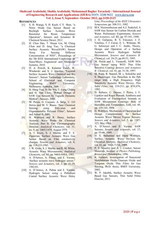 Shahrzad Arabshahi, Shahla Arabshahi, Mohammad Bagher Tavackoly / International Journal
    of Engineering Research and Applications (IJERA) ISSN: 2248-9622 www.ijera.com
                   Vol. 2, Issue 5, September- October 2012, pp.2120-2123
REFERENCES                                               Line, Proceedings of the IEEE Ultrasonics
 [1]    S. H. Wanga, S. H. Kuob, C.Y. Shen, “a               Symposium, pp. 308-311, 1982.
        Nitric Oxide Gas Sensor Based on              [11]   M.S. Nieuwenhuizen and A.J. Nederlof, A
        Rayleigh     Surface     Acoustic    Wave            SAW Gas Sensor for Carbon Dioxide and
        Resonator for Room Temperature                       Water. Preliminary Experiments, Sensors
        Operation”, Sensors and Actuators B:                 and Actuators, vol. B2, pp. 97-101, 1990.
        Chemical Science Direct, 2011.                [12]   J. D. Galipeau, R. S. Falconer, J. F.
 [2]    H. Chao Hao, T. Hsuan Lin, M. Ching                  Vetelino, J. J. Caron, E. L. Wittman, M.
        Chen and D. Jeng Yao, “a Chemical                    G. Schweyer and J. C. Andle, Theory,
        Surface Acoustic Wave(SAW) Sensor                    Design and Operation of a Surface
        Array       For      Sensing      Different          Acoustic Wave Hydrogen Sulfide
        Concentration of NH3”, Proceedings of                Microsensor, Sensors and Actuators B:
        the 5th IEEE International Conference on             Chemical, vol. 24-25, pp.49-53, 1995.
        Nano/Micro Engineered and Molecular           [13]   M. Penza and L. Vasanelli, SAW NOx
        Systems, 2010.                                       Gas Sensor using WO3 Thin Film
 [3]    D. A. Powell, K. Kalantar Zadeh, W.                  Sensitive Coating, Sensors and Actuators
        Wlodarski and S. J. Ippolito, “Layered               B: Chemical, vol. 41, pp. 31-36, 1997.
        Surface Acoustic Wave Chemical and Bio        [14]   M. Rapp, R. Stanzel, M. v. Schickfus and
        Sensors”, Sensor Technology Laboratory,              S. Hunklinger, Gas Detection in the Ppb
        School of Electrical and Computer                    range with a High Frequency, High
        Engineering,        RMIT        University,          Sensitivity Acoustic Wave Device, Thin
        Melbourne, Australia, 2006.                          Solid Films, vol. 210-211, pp. 474{476,
 [4]    H. Heng Tsai, D. Ho Wu, T. Lung Chiang               1992.
        and H. Hua Chen, “Robust Design of            [15]   D. Rebiere, C. Dejous, J. Pistre, J. F.
        SAW Gas Sensors by Taguchi Dynamic                   Lipskier and Roger Planade, Synthesis and
        Method”, Sensors, 2009.                              Evaluation of Fluoropolyol Isomers as
 [5]    M. Penza, G. Cassano, A. Sergi, C. LO                SAW Microsensor Coatings: Role of
        Sterzo and M. V. Russo, “Saw Chemical                Humidity and Temperature, SAB, vol. 49,
        Sensing       using      Poly-ynes     and           pp. 139-145, 1998.
        Organometallic Polymer Films”, Sensors        [16]   H. Wohltjen, Mechanism of Operation and
        and Actual B, 2001.                                  Design Considerations for Surface
 [6]    H. Wohltjen and R. Dessy, Surface                    Acoustic Wave Device Vapour Sensors,
        Acoustic Wave Probe for Chemical                     Sensors and Actuators, vol. 5, pp. 1307-
        Analysis. Part II: Gas Chromatography                325, May 1984.
        Detector, Analytical Chemistry, vol. 51,      [17]   A. D’Amico and E. Verona, SAW
        no. 9, pp. 1465{1470, August 1979.                   Sensors, Sensors and Actuators, vol. 17,
 [7]    A. J. Ricco, S. J. Martin, and T. E.                 pp. 55-66, 1989.
        Zipperian, Surface Acoustic Wave Gas          [18]   D. S. Ballantine and Hank Wohltjen,
        Sensor Based on Film conductivity                    Surface Acoustic Wave Devices for
        changes, Sensors and Actuators, vol. 8,              Chemical Analysis, Analytical Chemistry,
        pp. 319-333,1985.                                    vol. 61, pp. 704A-715A, 1989.
 [8]    J. W. Grate, S. J. Martin, and R. M. White,   [19]   P. T. Moseley and A. J. Crocker, Sensor
        Acoustic Wave Microsensors, Analytical               Materials, Institute of Physics Publishing,
        Chemistry, vol. 65, pp. 940A-948A, 1993.             Bristol and Philadelphia, 1996.
 [9]    A. D'Amico, A. Palma, and E. Verona,          [20]   K. Galatsis, Investigation of Nanosized
        Surface acoustic wave hydrogen sensor,"             Molybdenum Oxide-Titanium Oxide and
        Sensors and Actuators, vol. 3, pp. 31-39,            Tungsten Oxide Thin Films for Gas
        1982/83.                                             Sensing, Ph.D. thesis, RMIT University,
 [10]   A. D’Amico, A. Palma and E. Verona,                  2002.
        Hydrogen Sensor using a Palladium             [21]   W. P. Jakubik, Surface Acoustic Wave
        Coated Surface Acoustic Wave Delay                   Based Gas Sensors, Thin Solid Films
                                                             Elsevier, 2011.




                                                                                       2123 | P a g e
 