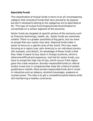 Specialty Funds 
This classification of mutual funds is more of an all-encompassing 
category that consists of funds that have proved to be popular 
but don't necessarily belong to the categories we've described so 
far. This type of mutual fund forgoes broad diversification to 
concentrate on a certain segment of the economy. 
Sector funds are targeted at specific sectors of the economy such 
as financial, technology, health, etc. Sector funds are extremely 
volatile. There is a greater possibility of big gains, but you have 
to accept that your sector may tank. Regional funds make it 
easier to focus on a specific area of the world. This may mean 
focusing on a region (say Latin America) or an individual country 
(for example, only Brazil). An advantage of these funds is that 
they make it easier to buy stock in foreign countries, which is 
otherwise difficult and expensive. Just like for sector funds, you 
have to accept the high risk of loss, which occurs if the region 
goes into a bad recession. Socially-responsible funds (or ethical 
funds) invest only in companies that meet the criteria of certain 
guidelines or beliefs. Most socially responsible funds don't invest 
in industries such as tobacco, alcoholic beverages, weapons or 
nuclear power. The idea is to get a competitive performance while 
still maintaining a healthy conscience. 
 
