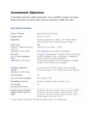 Investment Objective 
To generate long term capital appreciation from a portfolio of equity and equity-linked 
instruments primarily drawn from the companies in BSE 200 index 
Basic Scheme Information 
Nature of Scheme Open Ended Growth Scheme 
Inception Date October 11, 1996 
Option/Plan Dividend Option,Growth Option. The Dividend Option 
offers Dividend Payout and Reinvestment Facility. 
Entry Load 
(purchase / additional purchase / 
switch-in) 
(click here for SIP Details) 
NIL 
(With effect from August 1, 2009) 
Please click here to go through the addendum. 
Exit Load 
(as a % of the Applicable 
NAV) 
(click here for SIP Details) 
 In respect of each purchase / switchin of units, an Exit Load 
of 1.00% is payable if Units are redeemed / switched-out 
within 1 year from the date of allotment.. 
 No Exit Load is payable if Units are redeemed / switched-out 
after 1 year from the date of allotment. 
Minimum Application 
Amount 
(click here for SIP Details) 
For new investors :Rs.5000 and any amount thereafter. 
For existing investors : Rs. 1000 and any amount thereafter. 
Lock-In-Period Nil 
Net Asset Value Periodicity Every Business Day. 
Redemption Proceeds Normally despatched within 3 Business days 
Tax Benefits 
Nil 
(As per present Laws) 
Current Expense Ratio (#) 
(Effective Date 22nd May 
2009) 
On the first 100 crores average weekly net assets 2.5000% 
On the next 300 crores average weekly net assets 2.25% 
On the next 300 crores average weekly net assets 2.00% 
On the balance of the assets 1.75% 
(#) Any change in the expense ratio will be updated within two working days. 
 