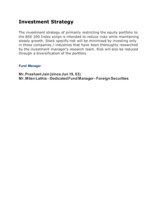 Investment Strategy 
The investment strategy of primarily restricting the equity portfolio to 
the BSE 200 Index scrips is intended to reduce risks while maintaining 
steady growth. Stock specific risk will be minimised by investing only 
in those companies / industries that have been thoroughly researched 
by the investment manager's research team. Risk will also be reduced 
through a diversification of the portfolio 
Fund Manager 
Mr. Prashant Jain (since Jun 19, 03) 
Mr. Miten Lathia - Dedicated Fund Manager - Foreign Securities 
 
