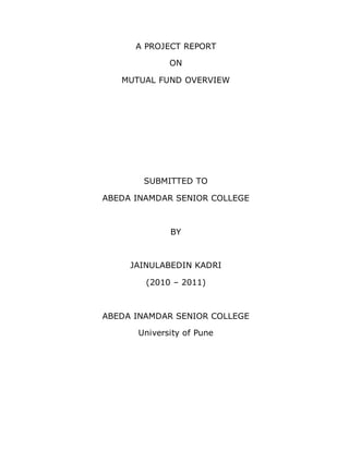 A PROJECT REPORT 
ON 
MUTUAL FUND OVERVIEW 
SUBMITTED TO 
ABEDA INAMDAR SENIOR COLLEGE 
BY 
JAINULABEDIN KADRI 
(2010 – 2011) 
ABEDA INAMDAR SENIOR COLLEGE 
University of Pune 
 
