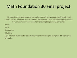 Math Foundation 30 Final project
My topic is about statistics and I am going to analyse my data through graphs and
tables. Since it is Christmas time I asked a survey question to 10 different people about
how much money they spend on following things during Christmas:
-Food
-Gifts
-Decoration
-Clothing
I got different numbers for each family which I will interpret using two different types
of graphs.
 