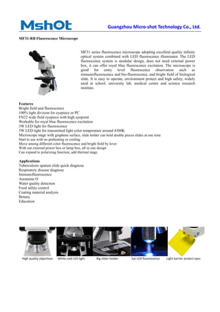 Guangzhou Micro-shot Technology Co., Ltd.
MF31-RB Fluorescence Microscope
Features
Bright field and fluorescence
100% light division for eyepiece or PC
FN22 wide field eyepiece with high eyepoint
Workable for royal blue fluorescence excitation
3W LED light for fluorescence
5W LED light for transmitted light color temperature around 4300K
Microscope stage with graphene surface, slide holder can hold double pieces slides at one time
Start to use with no preheating or cooling
Move among different color fluorescence and bright field by lever
With out external power box or lamp box, all in one design
Can expand to polarizing function, add thermal stage.
Applications
Tuberculosis sputum slide quick diagnose
Respiratory disease diagnose
Immunofluorescence
Auramine O
Water quality detection
Food safety control
Coating material analysis
Botany
Education
High quality objectives White cold LED light Big slider holder Epi-LED fluorescence Light barrier protect eyes
MF31 series fluorescence microscope adopting excellent quality infinity
optical system combined with LED fluorescence illuminator. The LED
fluorescence system is modular design, does not need external power
box, it can offer royal blue fluorescence excitation. The microscope is
good for entry level fluorescence observation such as
immunofluorescence and bio-fluorescence, and bright field of biological
slide. It is easy to operate, environment protect and high safety, widely
used at school, university lab, medical center and science research
institute.
 
