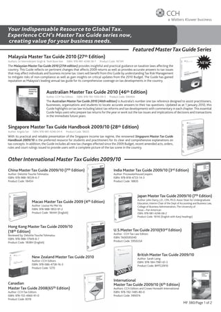 Your Indispensable Resource to Global Tax.
Experience CCH’s Master Tax Guide series now,
creating value for your business needs.
                                                                                                      Featured Master Tax Guide Series
                                                                                                                   er
Malaysia Master Tax Guide 2010 (27th Edition)
Authors: Dr Veerinderjeet Singh & Teoh Boon Kee   ISBN: 978-981-4248-58-7   Product Code: 1873M
                                                                                                                                                                   NEW
The Malaysian Master Tax Guide 2010 (27th edition) provides insightful and practical guidance on taxation laws affecting the
country. This Guide reﬂects on pertinent changes that affects 2009 returns as well as provides accurate answers to tax issues
that may affect individuals and business income tax. Users will beneﬁt from this Guide by understanding Tax Risk Management
to mitigate risks of non-compliance as well as gain insights on critical updates from the 2010 Budget. The Guide has gained
reputation as Malaysia’s leading annual tax guide for its comprehensive coverage on tax developments in the country.


                                Australian Master Tax Guide 2010 (46th Edition)
                                Author: CCH Tax Editors   ISBN: 978-192-1593-09-3   Product Code: 39040A
                                The Australian Master Tax Guide 2010 (46th edition) is Australia’s number one tax reference designed to assist practitioners,
                                businesses, organisations and students to locate accurate answers to their tax questions. Updated as at 1 January 2010, this
                                Guide highlights on tax law including latest tax reforms and tax developments with commentary in each chapter. This essential
                                Guide helps users who prepare tax returns for the year or work out the tax issues and implications of decisions and transactions
                                in the immediate future years.


Singapore Master Tax Guide Handbook 2009/10 (28th Edition)
Author: Angela Tan   ISBN: 978-981-424
                           978-981-4248-04-4      Product Code: 1802S
With its practical and reliable presentation of the Singapore income tax regime, the renowned Singapore Master Tax Guide
Handbook 2009/10 is the preferred resource for students and practitioners for its clear and comprehensive explanations on
tax concepts. In addition, the Guide includes all new tax changes effected since the 2009 Budget, recent amended acts, orders,
rules and court rulings issued to provide users with a complete picture of the tax scene in the country.


Other International Master Tax Guides 2009/10
China Master Tax Guide 2009/10 (7th Edition)                                           India Master Tax Guide 2009/10 (3rd Edition)
Author: Deloitte Touche Tohmatsu                                                       Author: PricewaterhouseCoopers
ISBN: 978 988 18539 6 7
      978-988-18539-6-7                                                                ISBN: 978-818-4733-14-3
Product Code: 1845H                                                                    Prod
                                                                                          duct
                                                                                       Product Code: 1883S




                                                                                                           Japan Master Tax Guide 2009/10 (7th Edition)
                                                                                                           Author: John Darcy, J.D., CPA, Ph.D, Assoc Dean for Undergraduate
                     Macao Master Tax Guide 2009 (4th Edition)
                     Maca                                  on)                                             Educati
                                                                                                           Education, Interim Chair of the Dept of Accounting and Business Law,
                     Author
                     Author: Louisa Ho Mei Va                                                              College of Business Administration, The University of
                     ISBN: 9
                           978-988-1853-91-2                                                               Texas – Pan American
                     Product Code: 1844H (English)
                     Produc                                                                                ISBN: 9
                                                                                                                 978-981-4248-08-2
                                                                                                           Product Code: 1814S (English with Kanji headings)
                                                                                                                                                anji


Hong Kong Master Tax Guide 2009/10
(18th Edition)                                                                         U.S.Master Tax Gui 2010(93rd Edition)
                                                                                       U.S
                                                                                         S.Master     Guide               n)
Reviewed by: Deloitte Touche Tohmatsu                                                  Auth
                                                                                       Author: CCH Tax Law Editors
                                                                                          hor:             Edito
                                                                                                               o
ISBN: 978-988-17949-8-7                                                                ISBN
                                                                                       ISBN: TA00595040
                                                                                          N:
Product Code: 1838H (English)                                                          Prod
                                                                                          duct
                                                                                       Product Code: 5950USA



                                                                                                           Britis
                                                                                                           British Master Tax Guide 2009/10
                                                                                                                                  e
                     New Zealand Master Tax Guide 2010
                                          x                                                                Author
                                                                                                           Author: Sarah Laing
                     Author: CCH Editors                                                                   ISBN: 9
                                                                                                                 978-184-7981-61-5
                     ISBN: 978-086-4758-16-3                                                               Produc
                                                                                                           Product Code: BMTG0910
                     Product Code: 1270



                                                                                       Int
                                                                                       International
                                                                                         ternational
Canadian                                                                               Ma               2009/10 (6th Edition)
                                                                                       Master Tax Guide 2
                                                                                         aster
Master Tax Guide 2008(65th Edition)                                                    Auth
                                                                                       Authors: CCH Editors and C
                                                                                          hors:                 Crowe Horwath International
Author: CCH Tax Editors                                                                ISBN: 978-192-1485-80-0
ISBN: 978-155-4960-91-0                                                                Product Code: 39007A
Product Code: B319
                                                                                                                                                    MF 380/Page 1 of 2
 