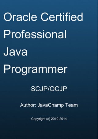 Cover Page
Oracle Certified
Professional
Java
Programmer
SCJP/OCJP
Author: JavaChamp Team
Copyright (c) 2010-2014
 
