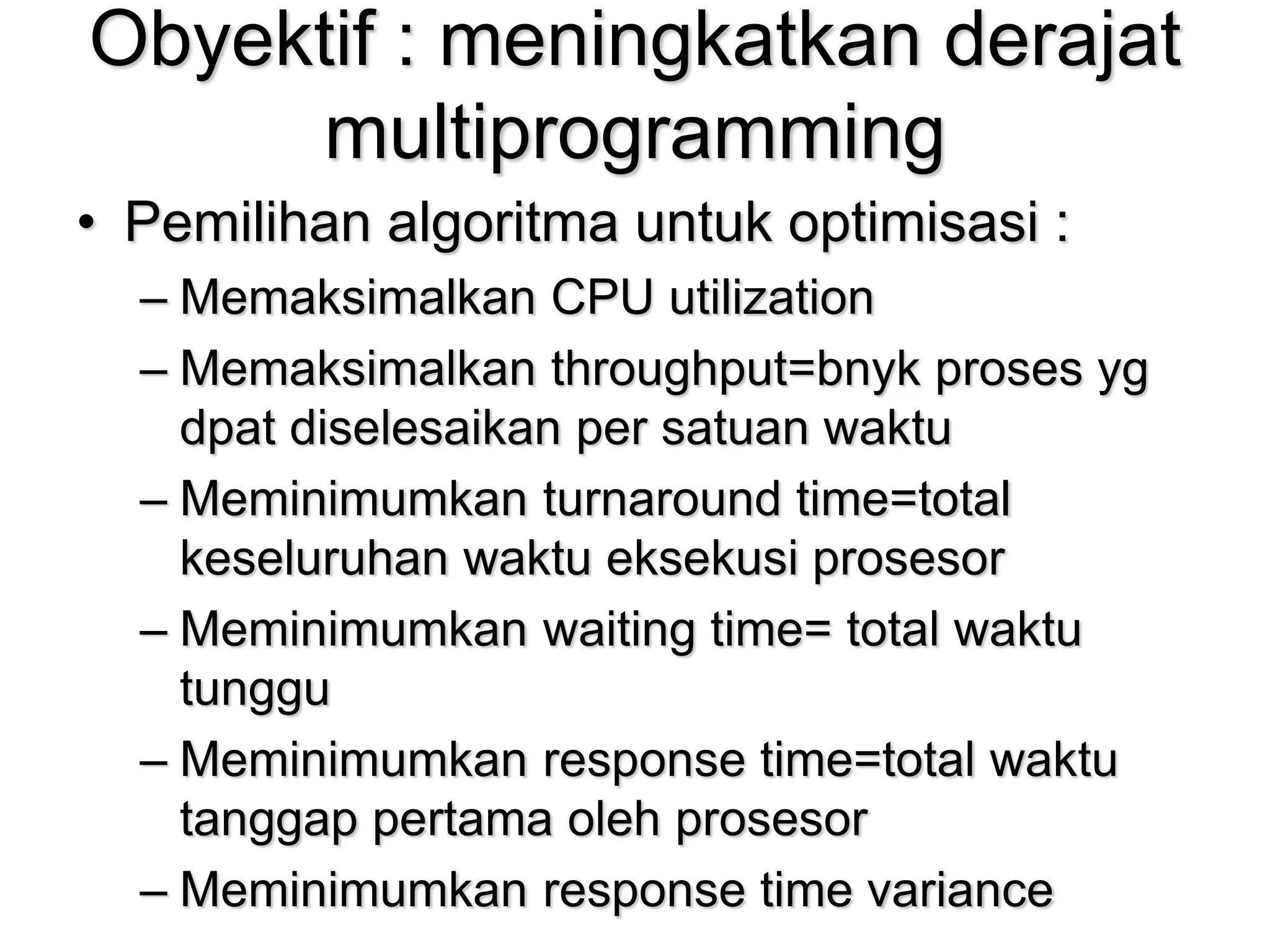 Obyektif : meningkatkan derajat
multiprogramming
• Pemilihan algoritma untuk optimisasi :
– Memaksimalkan CPU utilization
– Memaksimalkan throughput=bnyk proses yg
dpat diselesaikan per satuan waktu
– Meminimumkan turnaround time=total
keseluruhan waktu eksekusi prosesor
– Meminimumkan waiting time= total waktu
tunggu
– Meminimumkan response time=total waktu
tanggap pertama oleh prosesor
– Meminimumkan response time variance
 