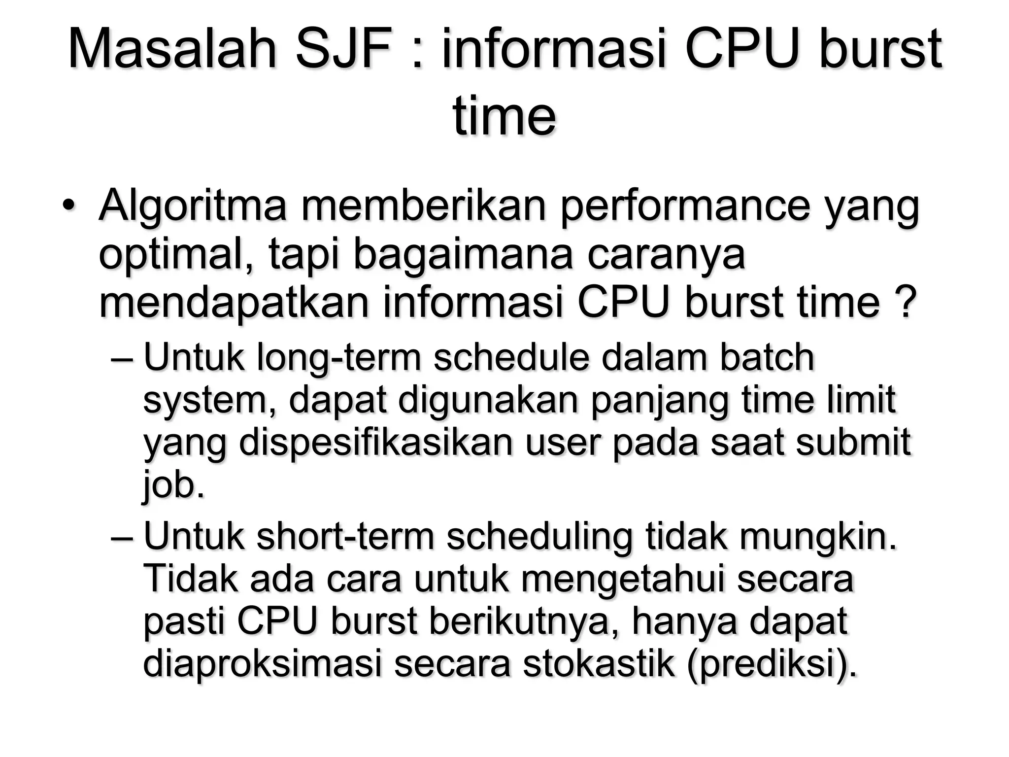 Masalah SJF : informasi CPU burst
time
• Algoritma memberikan performance yang
optimal, tapi bagaimana caranya
mendapatkan informasi CPU burst time ?
– Untuk long-term schedule dalam batch
system, dapat digunakan panjang time limit
yang dispesifikasikan user pada saat submit
job.
– Untuk short-term scheduling tidak mungkin.
Tidak ada cara untuk mengetahui secara
pasti CPU burst berikutnya, hanya dapat
diaproksimasi secara stokastik (prediksi).
 