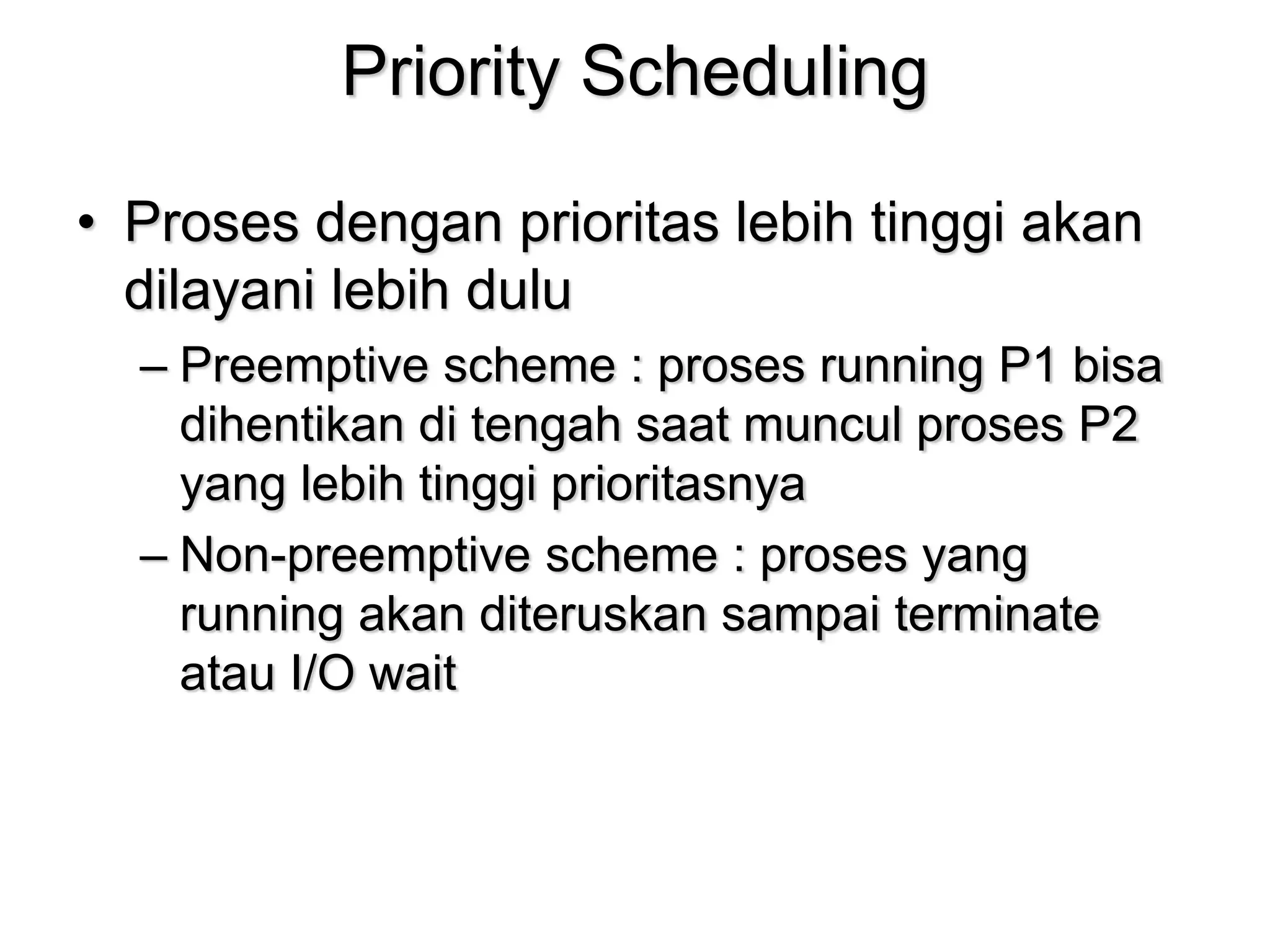 Priority Scheduling
• Proses dengan prioritas lebih tinggi akan
dilayani lebih dulu
– Preemptive scheme : proses running P1 bisa
dihentikan di tengah saat muncul proses P2
yang lebih tinggi prioritasnya
– Non-preemptive scheme : proses yang
running akan diteruskan sampai terminate
atau I/O wait
 