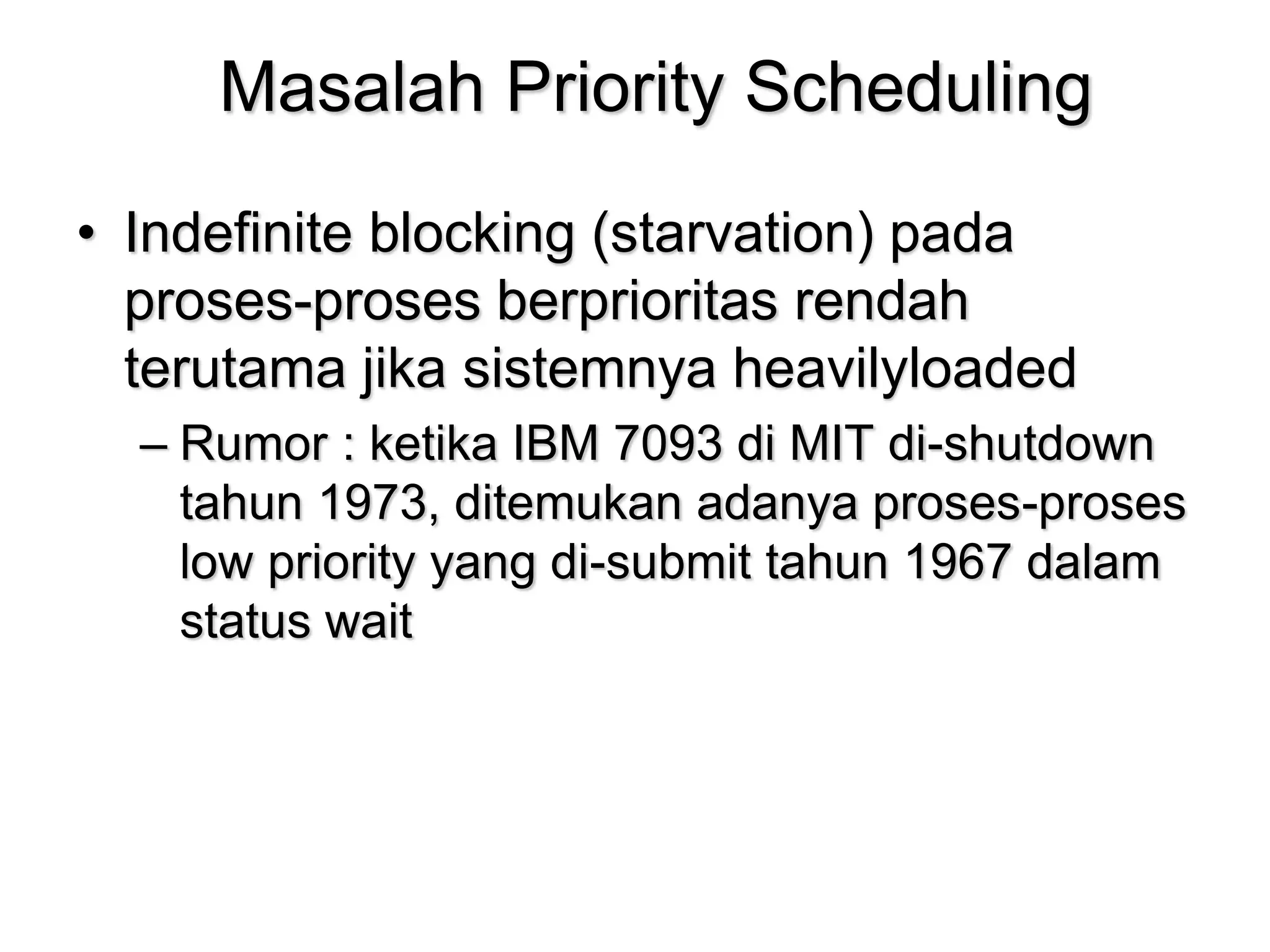 Masalah Priority Scheduling
• Indefinite blocking (starvation) pada
proses-proses berprioritas rendah
terutama jika sistemnya heavilyloaded
– Rumor : ketika IBM 7093 di MIT di-shutdown
tahun 1973, ditemukan adanya proses-proses
low priority yang di-submit tahun 1967 dalam
status wait
 
