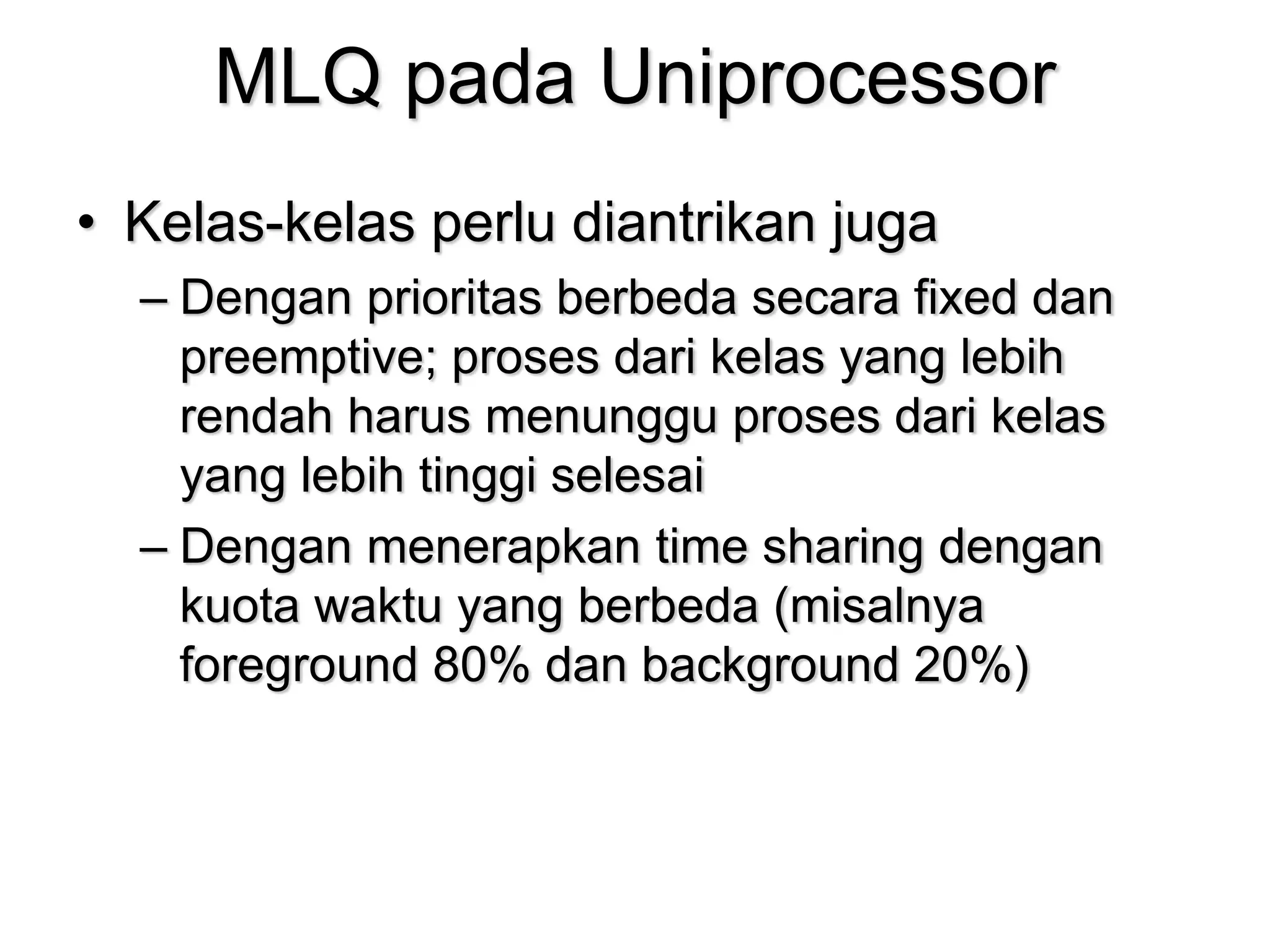 MLQ pada Uniprocessor
• Kelas-kelas perlu diantrikan juga
– Dengan prioritas berbeda secara fixed dan
preemptive; proses dari kelas yang lebih
rendah harus menunggu proses dari kelas
yang lebih tinggi selesai
– Dengan menerapkan time sharing dengan
kuota waktu yang berbeda (misalnya
foreground 80% dan background 20%)
 