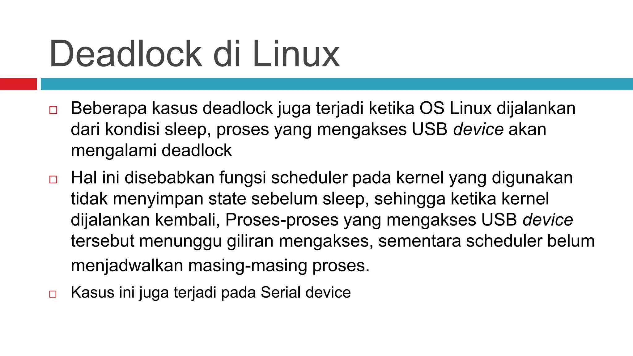 Deadlock di Linux
 Beberapa kasus deadlock juga terjadi ketika OS Linux dijalankan
dari kondisi sleep, proses yang mengakses USB device akan
mengalami deadlock
 Hal ini disebabkan fungsi scheduler pada kernel yang digunakan
tidak menyimpan state sebelum sleep, sehingga ketika kernel
dijalankan kembali, Proses-proses yang mengakses USB device
tersebut menunggu giliran mengakses, sementara scheduler belum
menjadwalkan masing-masing proses.
 Kasus ini juga terjadi pada Serial device
 