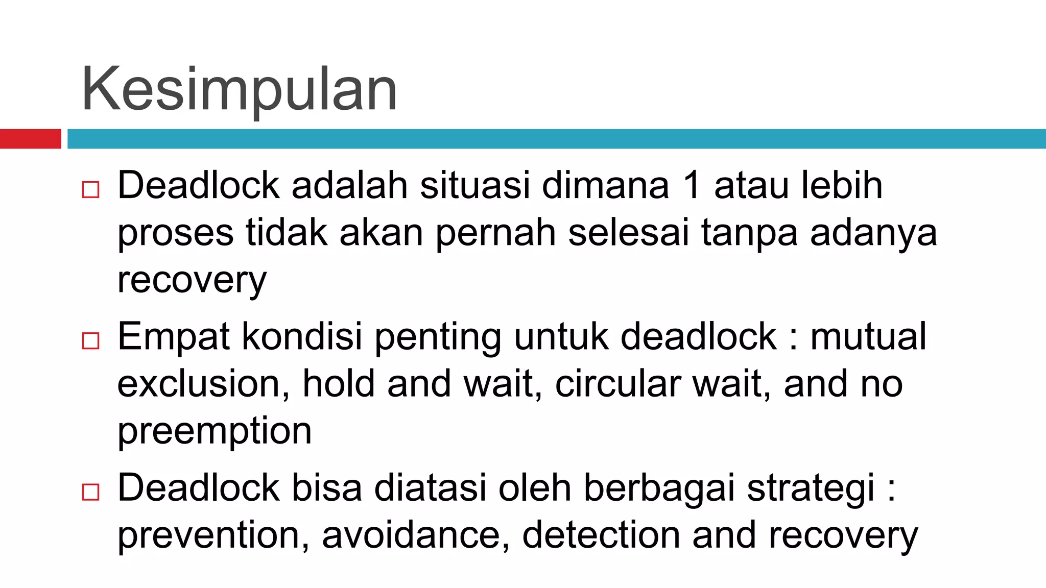 Kesimpulan
 Deadlock adalah situasi dimana 1 atau lebih
proses tidak akan pernah selesai tanpa adanya
recovery
 Empat kondisi penting untuk deadlock : mutual
exclusion, hold and wait, circular wait, and no
preemption
 Deadlock bisa diatasi oleh berbagai strategi :
prevention, avoidance, detection and recovery
 