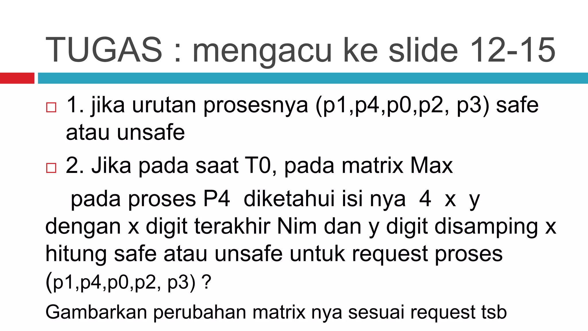 TUGAS : mengacu ke slide 12-15
 1. jika urutan prosesnya (p1,p4,p0,p2, p3) safe
atau unsafe
 2. Jika pada saat T0, pada matrix Max
pada proses P4 diketahui isi nya 4 x y
dengan x digit terakhir Nim dan y digit disamping x
hitung safe atau unsafe untuk request proses
(p1,p4,p0,p2, p3) ?
Gambarkan perubahan matrix nya sesuai request tsb
 