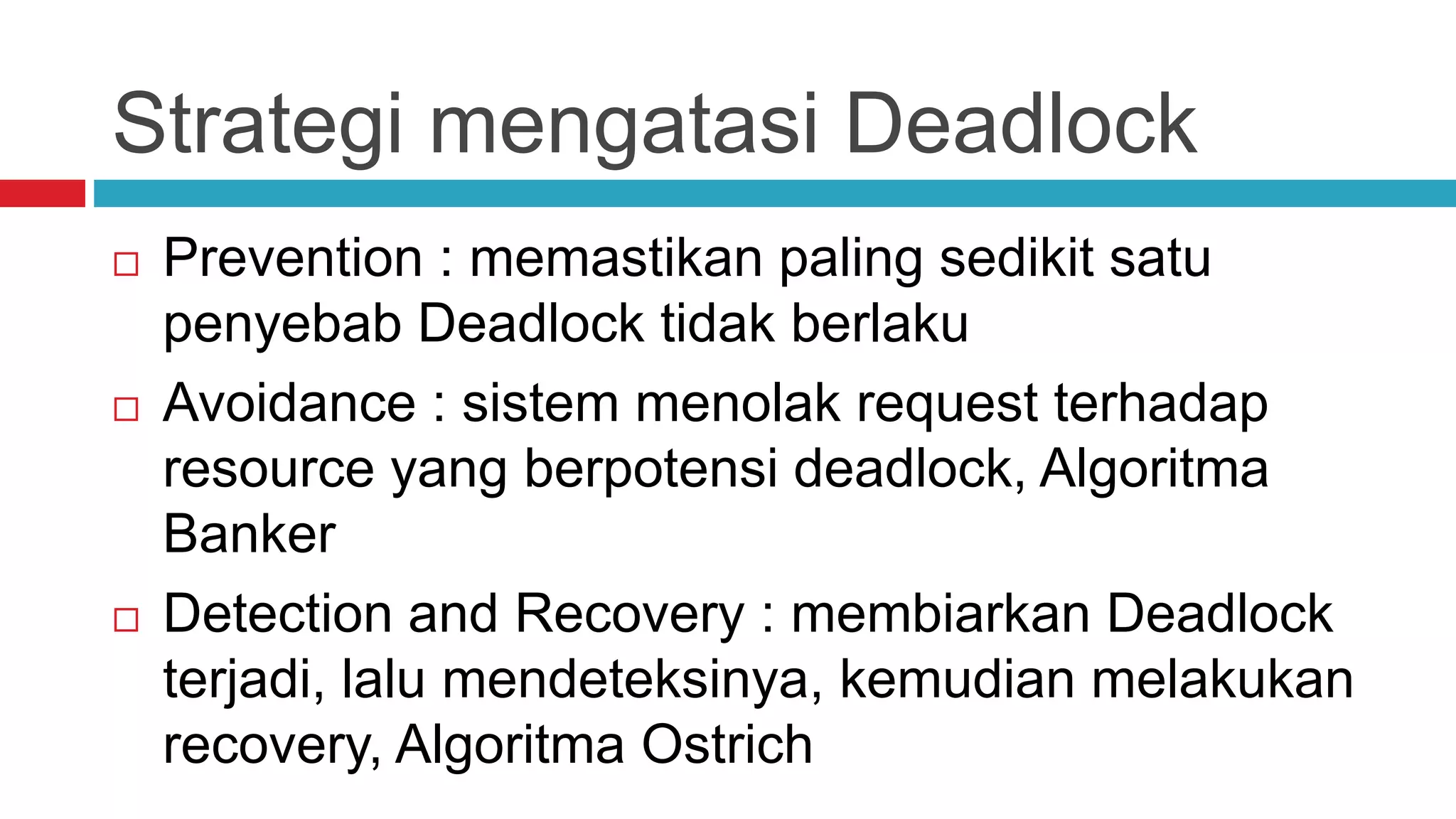 Strategi mengatasi Deadlock
 Prevention : memastikan paling sedikit satu
penyebab Deadlock tidak berlaku
 Avoidance : sistem menolak request terhadap
resource yang berpotensi deadlock, Algoritma
Banker
 Detection and Recovery : membiarkan Deadlock
terjadi, lalu mendeteksinya, kemudian melakukan
recovery, Algoritma Ostrich
 