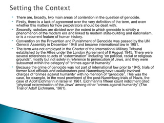  There are, broadly, two main areas of contention in the question of genocide.
 Firstly, there is a lack of agreement over the very definition of the term, and even
whether this matters for how perpetrators should be dealt with.
 Secondly, scholars are divided over the extent to which genocide is strictly a
phenomenon of the modern era and linked to modern state-building and nationalism,
or is a recurrent feature of human history.
 Convention on the Prevention and Punishment of Genocide was passed by the UN
General Assembly in December 1948 and became international law in 1951.
 The term was not employed in the Charter of the International Military Tribunal
established by the Allies under the London Agreement of 8 August 1945. There were
several references to acts of “extermination” including “on political, racial or religious
grounds”, mostly but not solely in reference to persecution of Jews, and they were
subsumed within the category of “crimes against humanity”
 Because the crime of genocide was not part of international law prior to 1945, trials of
former Nazi officials and collaborators post-Nuremburg have usually involved
charges of “crimes against humanity” with no mention of “genocide”. This was the
case, for example, in the most prominent of the post-Nuremburg trials of Nazis, the
case of Adolf Eichmann in Israel in 1961. Eichmann’s fifteen count indictment cited
“physical extermination of the Jews” among other “crimes against humanity” (The
Trial of Adolf Eichmann, 1961).
 