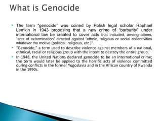  The term “genocide” was coined by Polish legal scholar Raphael
Lemkin in 1943 proposing that a new crime of “barbarity” under
international law be created to cover acts that included, among others,
“acts of extermination” directed against “ethnic, religious or social collectivities
whatever the motive (political, religious, etc.)”.
 “Genocide,” a term used to describe violence against members of a national,
ethnical, racial or religious group with the intent to destroy the entire group.
 In 1948, the United Nations declared genocide to be an international crime;
the term would later be applied to the horrific acts of violence committed
during conflicts in the former Yugoslavia and in the African country of Rwanda
in the 1990s.
 