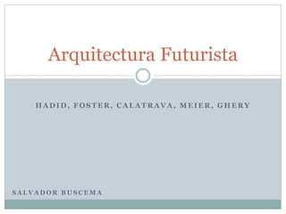 HADID, FOSTER, CALATRAVA, MEIER, GHERY
Arquitectura Futurista
S A L V A D O R B U S C E M A
 