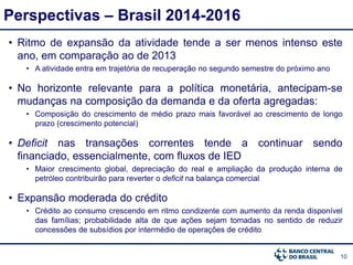 10
Perspectivas – Brasil 2014-2016
• Ritmo de expansão da atividade tende a ser menos intenso este
ano, em comparação ao de 2013
• A atividade entra em trajetória de recuperação no segundo semestre do próximo ano
• No horizonte relevante para a política monetária, antecipam-se
mudanças na composição da demanda e da oferta agregadas:
• Composição do crescimento de médio prazo mais favorável ao crescimento de longo
prazo (crescimento potencial)
• Deficit nas transações correntes tende a continuar sendo
financiado, essencialmente, com fluxos de IED
• Maior crescimento global, depreciação do real e ampliação da produção interna de
petróleo contribuirão para reverter o deficit na balança comercial
• Expansão moderada do crédito
• Crédito ao consumo crescendo em ritmo condizente com aumento da renda disponível
das famílias; probabilidade alta de que ações sejam tomadas no sentido de reduzir
concessões de subsídios por intermédio de operações de crédito
 