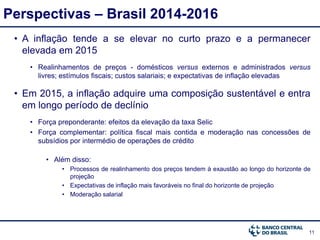 11
Perspectivas – Brasil 2014-2016
• A inflação tende a se elevar no curto prazo e a permanecer
elevada em 2015
• Realinhamentos de preços - domésticos versus externos e administrados versus
livres; estímulos fiscais; custos salariais; e expectativas de inflação elevadas
• Em 2015, a inflação adquire uma composição sustentável e entra
em longo período de declínio
• Força preponderante: efeitos da elevação da taxa Selic
• Força complementar: política fiscal mais contida e moderação nas concessões de
subsídios por intermédio de operações de crédito
• Além disso:
• Processos de realinhamento dos preços tendem à exaustão ao longo do horizonte de
projeção
• Expectativas de inflação mais favoráveis no final do horizonte de projeção
• Moderação salarial
 