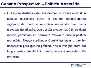13
Cenário Prospectivo – Política Monetária
• O Copom destaca que, em momentos como o atual, a
política monetária deve se manter especialmente
vigilante, de modo a minimizar riscos de que níveis
elevados de inflação, como o observado nos últimos doze
meses, persistam no horizonte relevante para a política
monetária. Nesse sentido, o Comitê irá fazer o que for
necessário para que no próximo ano a inflação entre em
longo período de declínio, que a levará à meta de 4,5%
em 2016
 