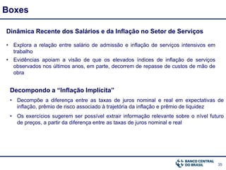 35
Boxes
Dinâmica Recente dos Salários e da Inflação no Setor de Serviços
• Explora a relação entre salário de admissão e inflação de serviços intensivos em
trabalho
• Evidências apoiam a visão de que os elevados índices de inflação de serviços
observados nos últimos anos, em parte, decorrem de repasse de custos de mão de
obra
Decompondo a “Inflação Implícita”
• Decompõe a diferença entre as taxas de juros nominal e real em expectativas de
inflação, prêmio de risco associado à trajetória da inflação e prêmio de liquidez
• Os exercícios sugerem ser possível extrair informação relevante sobre o nível futuro
de preços, a partir da diferença entre as taxas de juros nominal e real
 