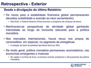 7
Retrospectiva - Exterior
Desde a divulgação do último Relatório:
• Os riscos para a estabilidade financeira global permaneceram
elevados (volatilidade e aversão ao risco aumentaram)
• Nos EUA, o Federal Reserve (Fed) encerrou o programa de compras de ativos
• Mantiveram-se perspectivas de atividade global ganhando
intensidade ao longo do horizonte relevante para a política
monetária
• Nos mercados internacionais, houve recuo nos preços de
commodities, em especial, no segmento de energéticas
• A cotação do barril do petróleo tipo Brent diminuiu 36%
• De modo geral, política monetária permaneceu acomodatícia, nas
economias emergentes e maduras
• No Japão e na Área do Euro, os bancos centrais ampliaram o afrouxamento da política
monetária
 