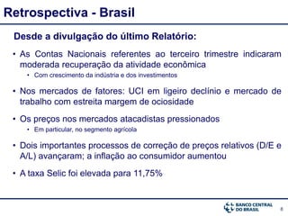 8
Retrospectiva - Brasil
Desde a divulgação do último Relatório:
• As Contas Nacionais referentes ao terceiro trimestre indicaram
moderada recuperação da atividade econômica
• Com crescimento da indústria e dos investimentos
• Nos mercados de fatores: UCI em ligeiro declínio e mercado de
trabalho com estreita margem de ociosidade
• Os preços nos mercados atacadistas pressionados
• Em particular, no segmento agrícola
• Dois importantes processos de correção de preços relativos (D/E e
A/L) avançaram; a inflação ao consumidor aumentou
• A taxa Selic foi elevada para 11,75%
 