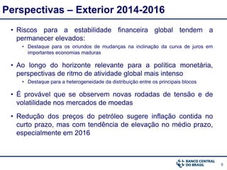 9
Perspectivas – Exterior 2014-2016
• Riscos para a estabilidade financeira global tendem a
permanecer elevados:
• Destaque para os oriundos de mudanças na inclinação da curva de juros em
importantes economias maduras
• Ao longo do horizonte relevante para a política monetária,
perspectivas de ritmo de atividade global mais intenso
• Destaque para a heterogeneidade da distribuição entre os principais blocos
• É provável que se observem novas rodadas de tensão e de
volatilidade nos mercados de moedas
• Redução dos preços do petróleo sugere inflação contida no
curto prazo, mas com tendência de elevação no médio prazo,
especialmente em 2016
 