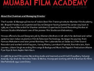 About the Chairman and Managing Director
The Founder & Managing Director of India's Best Film Training Institute Mumbai Film Academy,
Mr. Brajesh Pandey is an experienced Sound Designer having started his career way back in
1985 as a Sound Recordist for Shankar Jaikishan’s Supertracks Sound Recording Studios at
Famous Studios Mahalaxmi one of the pioneer film Studios and laboratory.
He was offered a Sound Designers job by Warners Brothers in UK which he declined and rather
opted to train Indian students in Film & Television Technology. He began his journey from
Famous Mahalaxmi and later joined Bombay Film Laboratories at Dadar as a Film Sound
Recordist and worked with Khayyam, Vanraj Bhatia, Laxmikant Pyarelal, Ravindra Jain, Ram
Laxman, Uttam Singh recording film songs & Backgound Music for Rajashri Productions Maine
Pyar Kiya & Hum Aapke Hain Kaun.

In 1988 He joined Filmcenter Recording studio and teamed up with Salil Chaudhary, Kalyanji
Anandji, Viju Shah for films like Tridev & Mohra. He enjoyed working with R.D Burman for films
like Parinda & 1942 Love Story.

 