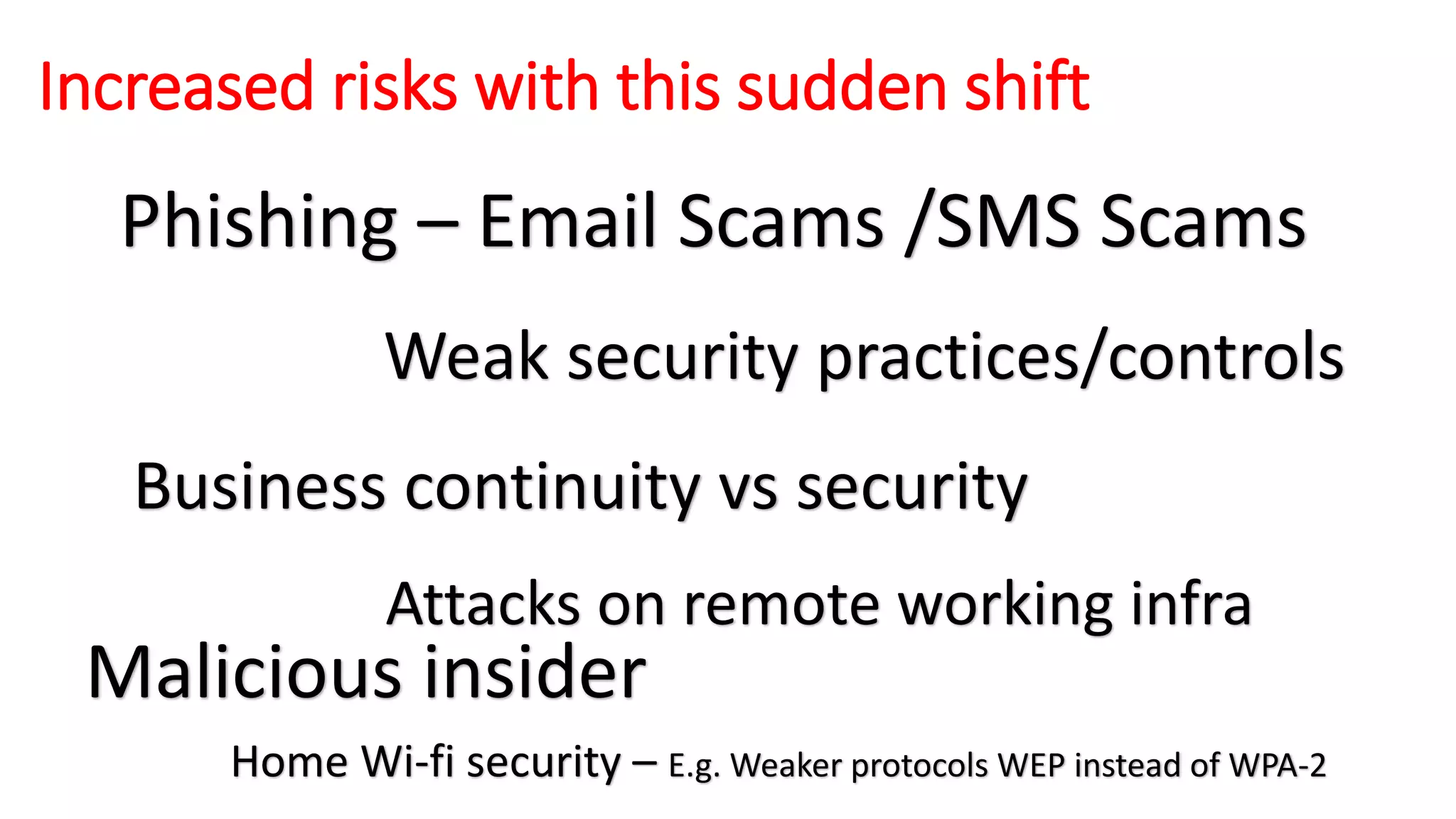 Increased risks with this sudden shift
Phishing – Email Scams /SMS Scams
Business continuity vs security
Weak security practices/controls
Attacks on remote working infra
Malicious insider
Home Wi-fi security – E.g. Weaker protocols WEP instead of WPA-2
 