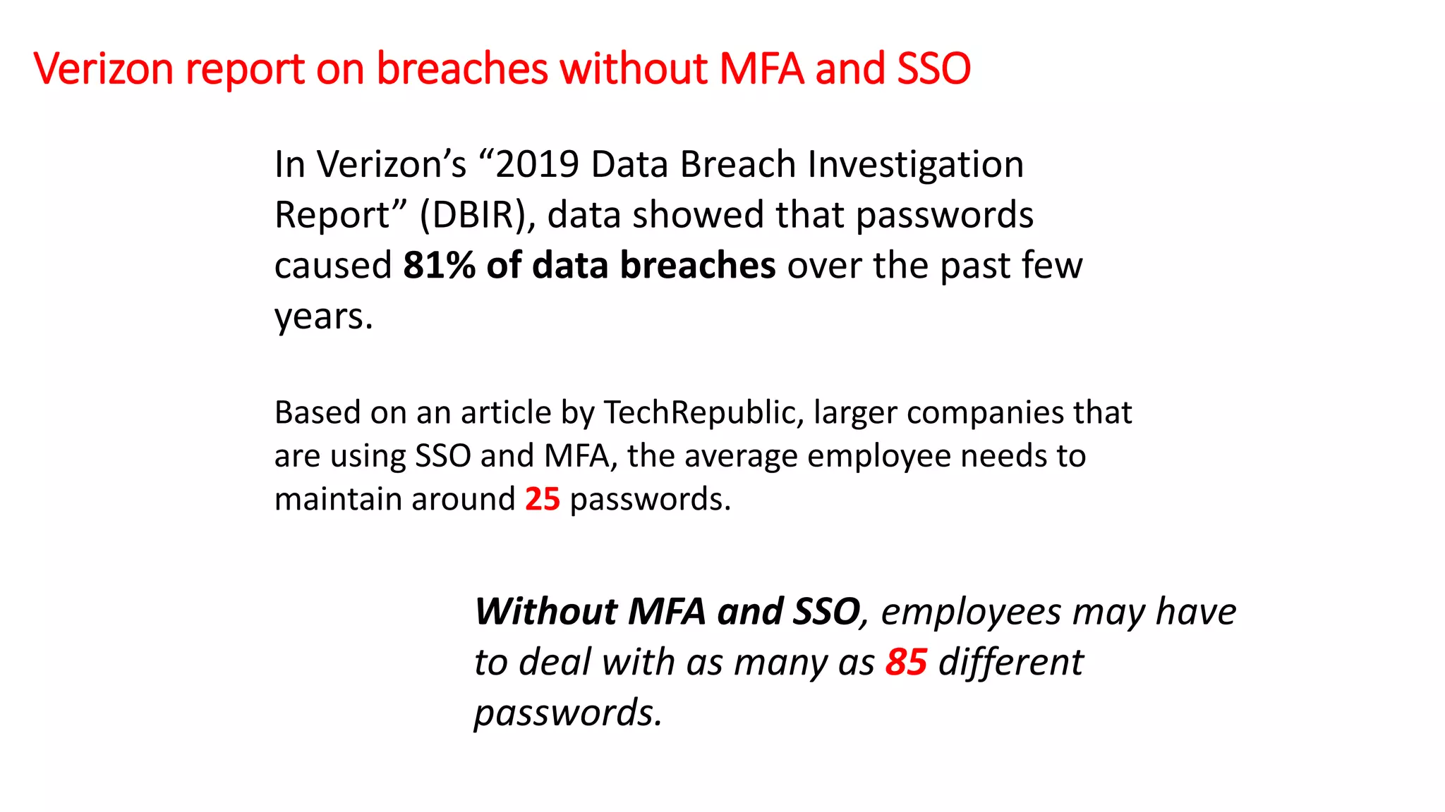In Verizon’s “2019 Data Breach Investigation
Report” (DBIR), data showed that passwords
caused 81% of data breaches over the past few
years.
Based on an article by TechRepublic, larger companies that
are using SSO and MFA, the average employee needs to
maintain around 25 passwords.
Without MFA and SSO, employees may have
to deal with as many as 85 different
passwords.
Verizon report on breaches without MFA and SSO
 