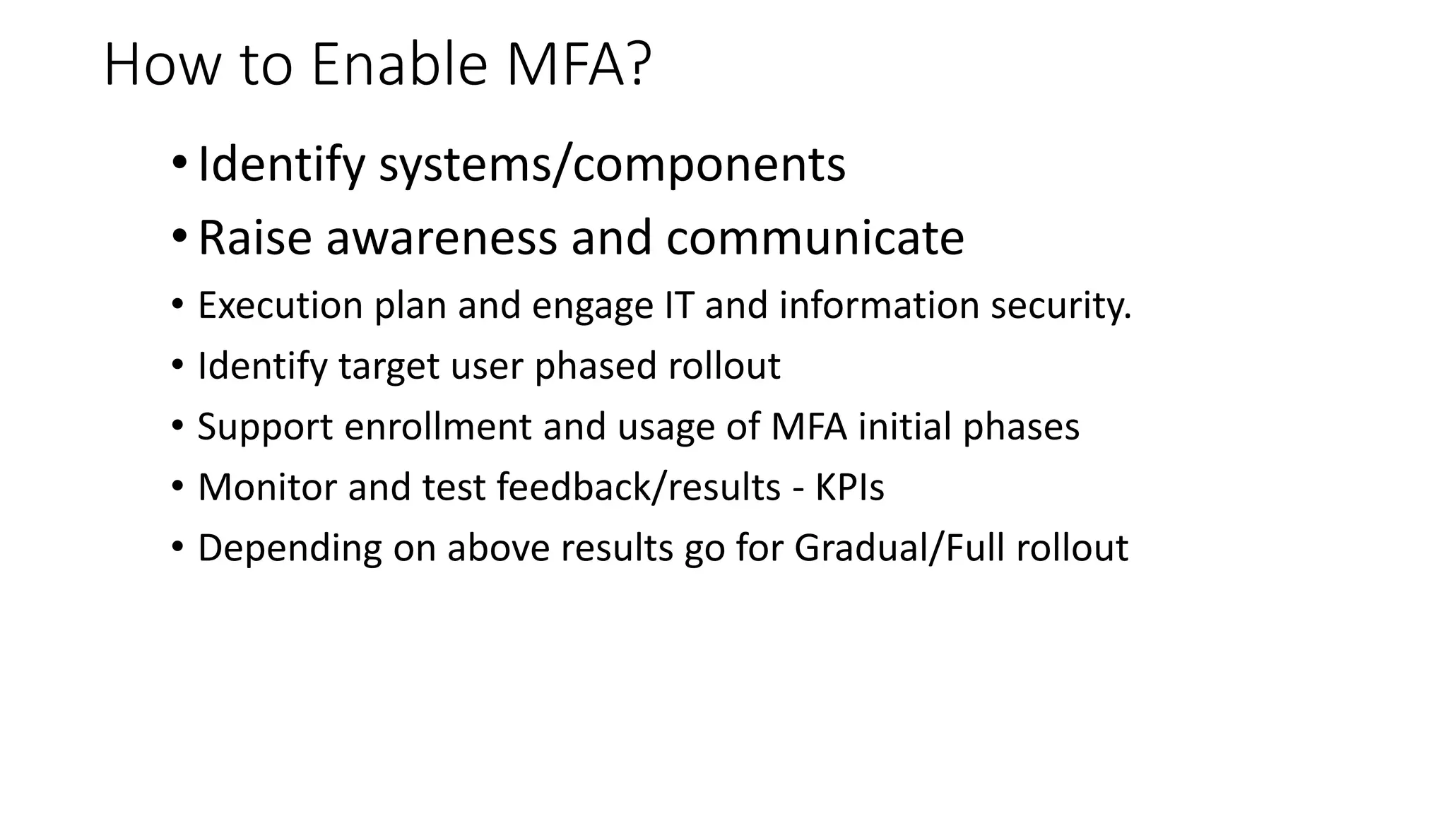 How to Enable MFA?
• Identify systems/components
• Raise awareness and communicate
• Execution plan and engage IT and information security.
• Identify target user phased rollout
• Support enrollment and usage of MFA initial phases
• Monitor and test feedback/results - KPIs
• Depending on above results go for Gradual/Full rollout
 